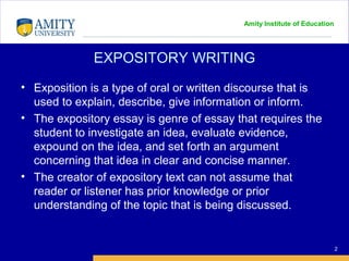Amity Institute of Education
EXPOSITORY WRITING
2
• Exposition is a type of oral or written discourse that is
used to explain, describe, give information or inform.
• The expository essay is genre of essay that requires the
student to investigate an idea, evaluate evidence,
expound on the idea, and set forth an argument
concerning that idea in clear and concise manner.
• The creator of expository text can not assume that
reader or listener has prior knowledge or prior
understanding of the topic that is being discussed.
 