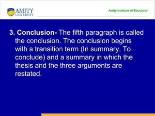 Amity Institute of Education
3. Conclusion- The fifth paragraph is called
the conclusion. The conclusion begins
with a transition term (In summary, To
conclude) and a summary in which the
thesis and the three arguments are
restated.
 