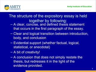 Amity Institute of Education
The structure of the expository essay is held
together by following:
8
– A clear, concise, and defined thesis statement
that occurs in the first paragraph of the essay.
– Clear and logical transition between introduction,
body, and conclusion
– Evidential support (whether factual, logical,
statistical, or anecdotal)
– A bit of creativity!
– A conclusion that does not simply restate the
thesis, but redresses it in the light of the
evidence provided.
 