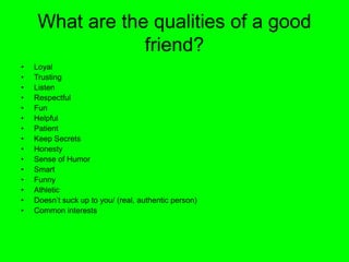 What are the qualities of a good
friend?
• Loyal
• Trusting
• Listen
• Respectful
• Fun
• Helpful
• Patient
• Keep Secrets
• Honesty
• Sense of Humor
• Smart
• Funny
• Athletic
• Doesn’t suck up to you/ (real, authentic person)
• Common interests
 