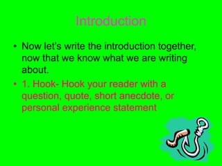 Introduction
• Now let’s write the introduction together,
now that we know what we are writing
about.
• 1. Hook- Hook your reader with a
question, quote, short anecdote, or
personal experience statement
 