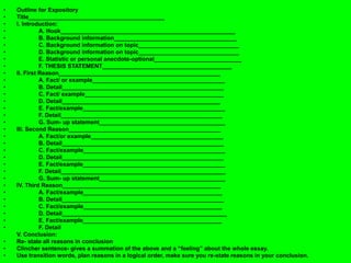 • Outline for Expository
• Title__________________________________________
• I. Introduction:
• A. Hook______________________________________________________
• B. Background information______________________________________
• C. Background information on topic_______________________________
• D. Background information on topic_______________________________
• E. Statistic or personal anecdote-optional___________________________
• F. THESIS STATEMENT________________________________________
• II. First Reason__________________________________________________
• A. Fact/ or example_________________________________________
• B. Detail__________________________________________________
• C. Fact/ example___________________________________________
• D. Detail_________________________________________________
• E. Fact/example____________________________________________
• F. Detail__________________________________________________
• G. Sum- up statement_______________________________________
• III. Second Reason_______________________________________________
• A. Fact/or example_________________________________________
• B. Detail__________________________________________________
• C. Fact/example____________________________________________
• D. Detail__________________________________________________
• E. Fact/example____________________________________________
• F. Detail___________________________________________________
• G. Sum- up statement_______________________________________
• IV. Third Reason_________________________________________________
• A. Fact/example___________________________________________
• B. Detail__________________________________________________
• C. Fact/example___________________________________________
• D. Detail___________________________________________________
• E. Fact/example___________________________________________
• F. Detail
V. Conclusion:
• Re- state all reasons in conclusion
• Clincher sentence- gives a summation of the above and a “feeling” about the whole essay.
• Use transition words, plan reasons in a logical order, make sure you re-state reasons in your conclusion.
 
