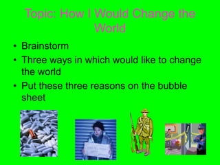 Topic: How I Would Change the
World
• Brainstorm
• Three ways in which would like to change
the world
• Put these three reasons on the bubble
sheet
 