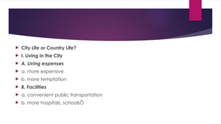  City Life or Country Life?
 I. Living in the City
 A. Living expenses
 a. more expensive
 b. more temptation
 B. Facilities
 a. convenient public transportation
 b. more hospitals, schoolsÖ
 