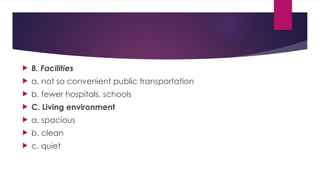  B. Facilities
 a. not so convenient public transportation
 b. fewer hospitals, schools
 C. Living environment
 a. spacious
 b. clean
 c. quiet
 