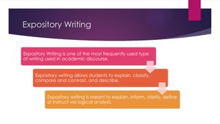Expository Writing
Expository Writing is one of the most frequently used type
of writing used in academic discourse.
Expository writing allows students to explain, classify,
compare and contrast, and describe.
Expository writing is meant to explain, inform, clarify, define
or instruct via logical analysis.
 