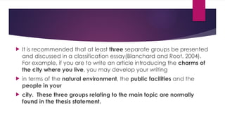  It is recommended that at least three separate groups be presented
and discussed in a classification essay(Blanchard and Root, 2004).
For example, if you are to write an article introducing the charms of
the city where you live, you may develop your writing
 in terms of the natural environment, the public facilities and the
people in your
 city. These three groups relating to the main topic are normally
found in the thesis statement.
 