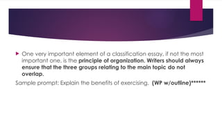  One very important element of a classification essay, if not the most
important one, is the principle of organization. Writers should always
ensure that the three groups relating to the main topic do not
overlap.
Sample prompt: Explain the benefits of exercising. (WP w/outline)******
 
