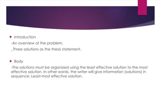  Introduction
-An overview of the problem.
_Three solutions as the thesis statement.
 Body
-The solutions must be organized using the least effective solution to the most
effective solution. In other words, the writer will give information (solutions) in
sequence: Least-most effective solution.
 