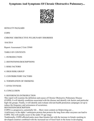 Symptoms And Symptoms Of Chronic Obstructive Pulmonary...
HEWLETT PACKARD
COPD
CHRONIC OBSTRUCTIVE PULMUNARY DISORDER
10/6/2014
Report: Assessment 2 Unit 35960
TABLE OF CONTENTS
1. INTRODUCTION
2. DEFINITIONS/DESCRIPTIONS
3. RISK FACTORS
4. HIGH RISK GROUP
5. CONTRIBUTORY FACTORS
6. TERMINATION OF SMOKING
7. EFFECTIVNESS
8. CONCLUSION
9. REFERENCES INTRODUCTION
This report will examine the definition and causes of Chronic Obstructive Pulmonary Disease
(COPD). It will identify conditions associated with the disease and identify risk factors and particular
high risk groups. Finally, it will identify and evaluate relevant health promotion campaigns set up to
reduce the frequency and seriousness of occurrence.
DEFINITION/DESCRIPTION
COPD is a progressive, potentially life ... Show more content on Helpwriting.net ...
A deficiency in the alpha 1 antitrypsin protein that protects the lung from other enzymes can lead to
COPD. This will usually occur in the under 35 age range.
Traditionally, COPD affected males more than females but with the increase in female smoking in
developed countries combined with the increased use of fossil fuels in the home in developing
 