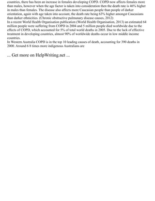 countries, there has been an increase in females developing COPD. COPD now affects females more
than males, however when the age factor is taken into consideration then the death rate is 46% higher
in males than females. The disease also affects more Caucasian people than people of darker
orientation, again with age taken into account, the death rate being 63% higher amongst Caucasians
than darker ethnicities. (Chronic obstructive pulmunary disease causes, 2012)
In a recent World Health Organisation publication (World Health Organisation, 2013) an estimated 64
million people were suffering from COPD in 2004 and 5 million people died worldwide due to the
effects of COPD, which accounted for 5% of total world deaths in 2005. Due to the lack of effective
treatment in developing countries, almost 90% of worldwide deaths occur in low middle income
countries.
In Western Australia COPD is in the top 10 leading causes of death, accounting for 390 deaths in
2000. Around 6 8 times more indigenous Australians are
... Get more on HelpWriting.net ...
 
