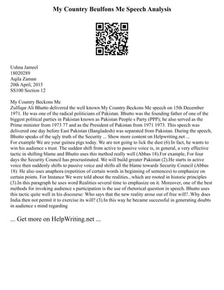 My Country Beulfons Me Speech Analysis
Ushna Jameel
18020289
Aqila Zaman
20th April, 2015
SS100 Section 12
My Country Beckons Me
Zulfiqar Ali Bhutto delivered the well known My Country Beckons Me speech on 15th December
1971. He was one of the radical politicians of Pakistan. Bhutto was the founding father of one of the
biggest political parties in Pakistan known as Pakistan People s Party (PPP); he also served as the
Prime minister from 1973 77 and as the President of Pakistan from 1971 1973. This speech was
delivered one day before East Pakistan (Bangladesh) was separated from Pakistan. During the speech,
Bhutto speaks of the ugly truth of the Security ... Show more content on Helpwriting.net ...
For example We are your guinea pigs today. We are not going to lick the dust (6).In fact, he wants to
win his audience s trust. The sudden shift from active to passive voice is, in general, a very effective
tactic in shifting blame and Bhutto uses this method really well (Abbas 18).For example, For four
days the Security Council has procrastinated. We will build greater Pakistan (2).He starts in active
voice then suddenly shifts to passive voice and shifts all the blame towards Security Council (Abbas
18). He also uses anaphora (repetition of certain words in beginning of sentences) to emphasize on
certain points. For Instance We were told about the realities...which are rooted in historic principles
(3).In this paragraph he uses word Realities several time to emphasize on it. Moreover, one of the best
methods for invoking audience s participation is the use of rhetorical question in speech. Bhutto uses
this tactic quite well in his discourse: Who says that the new reality arose out of free will?..Why does
India then not permit it to exercise its will? (3).In this way he became successful in generating doubts
in audience s mind regarding
... Get more on HelpWriting.net ...
 