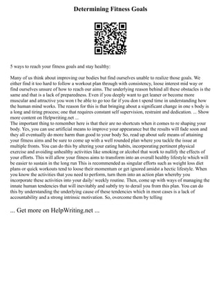Determining Fitness Goals
5 ways to reach your fitness goals and stay healthy:
Many of us think about improving our bodies but find ourselves unable to realize those goals. We
either find it too hard to follow a workout plan through with consistency, loose interest mid way or
find ourselves unsure of how to reach our aims. The underlying reason behind all these obstacles is the
same and that is a lack of preparedness. Even if you deeply want to get leaner or become more
muscular and attractive you won t be able to go too far if you don t spend time in understanding how
the human mind works. The reason for this is that bringing about a significant change in one s body is
a long and tiring process; one that requires constant self supervision, restraint and dedication. ... Show
more content on Helpwriting.net ...
The important thing to remember here is that their are no shortcuts when it comes to re shaping your
body. Yes, you can use artificial means to improve your appearance but the results will fade soon and
they all eventually do more harm than good to your body So, read up about safe means of attaining
your fitness aims and be sure to come up with a well rounded plan where you tackle the issue at
multiple fronts. You can do this by altering your eating habits, incorporating pertinent physical
exercise and avoiding unhealthy activities like smoking or alcohol that work to nullify the effects of
your efforts. This will allow your fitness aims to transform into an overall healthy lifestyle which will
be easier to sustain in the long run This is recommended as singular efforts such as weight loss diet
plans or quick workouts tend to loose their momentum or get ignored amidst a hectic lifestyle. When
you know the activities that you need to perform, turn them into an action plan whereby you
incorporate these activities into your daily/ weekly routine. Then, come up with ways of managing the
innate human tendencies that will inevitably and subtly try to derail you from this plan. You can do
this by understanding the underlying cause of these tendencies which in most cases is a lack of
accountability and a strong intrinsic motivation. So, overcome them by telling
... Get more on HelpWriting.net ...
 
