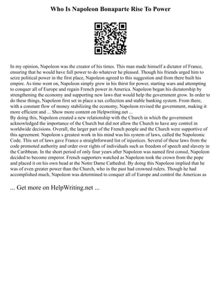 Who Is Napoleon Bonaparte Rise To Power
In my opinion, Napoleon was the creator of his times. This man made himself a dictator of France,
ensuring that he would have full power to do whatever he pleased. Though his friends urged him to
seize political power in the first place, Napoleon agreed to this suggestion and from there built his
empire. As time went on, Napoleon simply grew in his thirst for power, starting wars and attempting
to conquer all of Europe and regain French power in America. Napoleon began his dictatorship by
strengthening the economy and supporting new laws that would help the government grow. In order to
do these things, Napoleon first set in place a tax collection and stable banking system. From there,
with a constant flow of money stabilizing the economy, Napoleon revised the government, making it
more efficient and ... Show more content on Helpwriting.net ...
By doing this, Napoleon created a new relationship with the Church in which the government
acknowledged the importance of the Church but did not allow the Church to have any control in
worldwide decisions. Overall, the larger part of the French people and the Church were supportive of
this agreement. Napoleon s greatest work in his mind was his system of laws, called the Napoleonic
Code. This set of laws gave France a straightforward list of injustices. Several of these laws from the
code promoted authority and order over rights of individuals such as freedom of speech and slavery in
the Caribbean. In the short period of only four years after Napoleon was named first consul, Napoleon
decided to become emperor. French supporters watched as Napoleon took the crown from the pope
and placed it on his own head at the Notre Dame Cathedral. By doing this Napoleon implied that he
was of even greater power than the Church, who in the past had crowned rulers. Though he had
accomplished much, Napoleon was determined to conquer all of Europe and control the Americas as
... Get more on HelpWriting.net ...
 