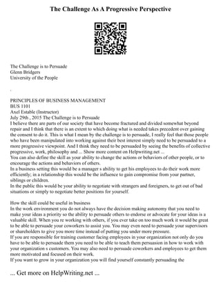The Challenge As A Progressive Perspective
The Challenge is to Persuade
Glenn Bridgers
University of the People
.
PRINCIPLES OF BUSINESS MANAGEMENT
BUS 1101
Axel Estable (Instructor)
July 29th , 2015 The Challenge is to Persuade
I believe there are parts of our society that have become fractured and divided somewhat beyond
repair and I think that there is an extent to which doing what is needed takes precedent over gaining
the consent to do it. This is what I mean by the challenge is to persuade, I really feel that those people
who have been manipulated into working against their best interest simply need to be persuaded to a
more progressive viewpoint. And I think they need to be persuaded by seeing the benefits of collective
progressive, work, philosophy and ... Show more content on Helpwriting.net ...
You can also define the skill as your ability to change the actions or behaviors of other people, or to
encourage the actions and behaviors of others.
In a business setting this would be a manager s ability to get his employees to do their work more
efficiently; in a relationship this would be the influence to gain compromise from your partner,
siblings or children.
In the public this would be your ability to negotiate with strangers and foreigners, to get out of bad
situations or simply to negotiate better positions for yourself.
How the skill could be useful in business
In the work environment you do not always have the decision making autonomy that you need to
make your ideas a priority so the ability to persuade others to endorse or advocate for your ideas is a
valuable skill. When you re working with others, if you ever take on too much work it would be great
to be able to persuade your coworkers to assist you. You may even need to persuade your supervisors
or shareholders to give you more time instead of putting you under more pressure.
If you are responsible for training customer facing employees in your organization not only do you
have to be able to persuade them you need to be able to teach them persuasion in how to work with
your organization s customers. You may also need to persuade coworkers and employees to get them
more motivated and focused on their work.
If you want to grow in your organization you will find yourself constantly persuading the
... Get more on HelpWriting.net ...
 