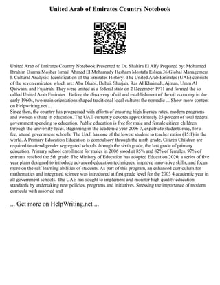 United Arab of Emirates Country Notebook
United Arab of Emirates Country Notebook Presented to Dr. Shahira El Alfy Prepared by: Mohamed
Ibrahim Osama Mosher Ismail Ahmed El Mohamady Hesham Mostafa Eslsca 36 Global Management
I. Cultural Analysis: Identification of the Emirates History: The United Arab Emirates (UAE) consists
of the seven emirates, which are: Abu Dhabi, Dubai, Sharjah, Ras Al Khaimah, Ajman, Umm Al
Qaiwain, and Fujairah. They were united as a federal state on 2 December 1971 and formed the so
called United Arab Emirates . Before the discovery of oil and establishment of the oil economy in the
early 1960s, two main orientations shaped traditional local culture: the nomadic ... Show more content
on Helpwriting.net ...
Since then, the country has progressed with efforts of ensuring high literacy rates, modern programs
and women s share in education. The UAE currently devotes approximately 25 percent of total federal
government spending to education. Public education is free for male and female citizen children
through the university level. Beginning in the academic year 2006 7, expatriate students may, for a
fee, attend government schools. The UAE has one of the lowest student to teacher ratios (15:1) in the
world. A Primary Education Education is compulsory through the ninth grade, Citizen Children are
required to attend gender segregated schools through the sixth grade, the last grade of primary
education. Primary school enrollment for males in 2006 stood at 85% and 82% of females. 97% of
entrants reached the 5th grade. The Ministry of Education has adopted Education 2020, a series of five
year plans designed to introduce advanced education techniques, improve innovative skills, and focus
more on the self learning abilities of students. As part of this program, an enhanced curriculum for
mathematics and integrated science was introduced at first grade level for the 2003 4 academic year in
all government schools. The UAE has sought to implement and monitor high quality education
standards by undertaking new policies, programs and initiatives. Stressing the importance of modern
curricula with assorted and
... Get more on HelpWriting.net ...
 