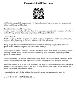 Characteristics Of Hedgehogs
In Dubai the average high temperature is 106 degrees fahrenheit and the average low temperature is
right around 86 degrees fahrenheit.
Dubai Rainfall and monthly temperature
In dubai per year it normally only rains about fives days a year and adds up to only about 1.4 inches of
rainfall. During february the average temperature of 75 degrees fahrenheit.
5 Native Animals
Brandt s hedgehog Brandt s hedgehog is a typical hedgehog in appearance, with a dense, spiny coat,
elongated snout, and ability to curl into a defensive ball when threatened
Honey Badger A stocky, robust and rather ferocious animal, the honey badger, which is the only
species within the Mellivora genus, has very distinct markings.
Muscat mouse tailed bat A relatively small bat, the Muscat mouse tailed bat s 0 distinguishing feature
is its long, slender, mouse like tail, which can comprise up to half of its total length and gives the
species its common name
Savi s pygmy shrew The smallest land mammal in the world, Savi s pygmy shrew has greyish brown,
velvety fur tinged with red on the upper side of its body, and greyish white fur on the underside
White tailed mongoose he largest of all mongooses, the white tailed mongoose (Ichneumia albicauda)
is a slender and long legged carnivore that takes its name from its white tipped, bushy, tapering tail
(which can be black tipped in west Africa)
5 plants in Dubai It is a fleshy, reddish, club shaped perennial herb that can grow up to 30
... Get more on HelpWriting.net ...
 