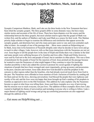 Comparing Synoptic Gospels In Matthew, Mark, And Luke
Synoptic Comparison Matthew, Mark, and Luke are the three books in the New Testament that have
been titled the synoptic gospels. The three gospels differ in some dramatic ways, but have many
similar stories and accounts of the life of Jesus. There have been disputes over the source and the
relationship between the three gospels, but most scholars tend to agree that the gospel of Mark was
written first, and the authors of Matthew and Luke used Mark as a source for their work. This Markan
priority helps scholars to begin to examine the differences and similarities that appear across the
synoptic gospels, and determine how and why many pericopes seem to vary and even contradict each
other at times. An example of one of the passages that ... Show more content on Helpwriting.net ...
In Mark, Jesus time in his hometown of Nazareth abruptly ends when he decides to leave town and go
to teach in other villages. Luke, however, tells us that Jesus interactions with the Nazarenes are not yet
over. Jesus begins to tell the people how in the time of Elijah and Elisha there was a famine in the land
and many people were suffering because of it, Gentiles and Jews alike. Elijah and Elisha, however,
were sent by God not to the Jews and people of Israel, but to outsiders in other places. This was a form
of punishment for the people of Israel for the rejection of God. Jesus pointed out the passage because
he wanted to warn the Nazarenes of what might happen if they continue to reject his teachings.
Another possibility is that Luke added this section to promote his social agenda of righting the
situations of people that have been wronged and, more importantly, giving up money and possessions
to the poor, outcasts and women. Jesus talks about how God decided to send the prophets to the
outcasts in other regions rather than the Israelites, who had already received much favor from God in
the past. The Nazarenes were offended at Jesus mention of God s inclusion of Gentiles by sending aid
for them and not for the Jews, showing universalism. God blessed the people that were righteous and
worthy of his aid, and the Jews were not happy that Jesus brought up God s sending of his prophets to
Gentiles as opposed to Jews in the Old Testament. This addition by Luke explains why the Nazarenes
became so upset at what Jesus was telling them. Jesus used these examples as a way of previewing
that his mission was to reach everyone, not just Jews. The addition of these examples shows how Luke
wanted to highlight his theme of universalism and including everyone who is willing to follow. Luke s
major themes of righting social wrongs and giving up comforting possessions are also supported
through the addition of this
... Get more on HelpWriting.net ...
 