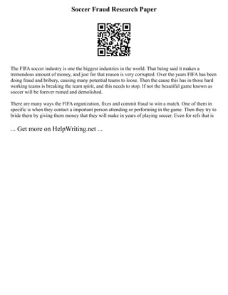 Soccer Fraud Research Paper
The FIFA soccer industry is one the biggest industries in the world. That being said it makes a
tremendous amount of money, and just for that reason is very corrupted. Over the years FIFA has been
doing fraud and bribery, causing many potential teams to loose. Then the cause this has in those hard
working teams is breaking the team spirit, and this needs to stop. If not the beautiful game known as
soccer will be forever ruined and demolished.
There are many ways the FIFA organization, fixes and commit fraud to win a match. One of them in
specific is when they contact a important person attending or performing in the game. Then they try to
bride them by giving them money that they will make in years of playing soccer. Even for refs that is
... Get more on HelpWriting.net ...
 
