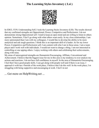 The Learning Styles Inventory ( Lsi )
In EDCL 5339, Understanding Self, I took the Learning Styles Inventory (LSI). The results showed
that my confirmed strengths are Oppositional, Power, Competitive and Perfectionist. I do not
demonstrate strong Oppositional self. I tend to keep an open mind and am willing to listen to others
opinion. Sometimes, I feel I go along with what others want easily. In my close relationships, I am
more opinionated than I am with my colleagues. I would like to develop the ability to be more
analytical and ask tough questions. I think this is an important skill of a leader. As for my lower
Power, Competitive and Perfectionist self, I am content with who I am in those areas. I am a team
player and I work well with individuals. I would not want to change a thing. I am not interested in
controlling or one upping others. I enjoy working with others and celebrating their achievements,
along with mine.
My areas of unrecognized strengths are Humanistic/Encouraging, Affiliate, Conventional and
Achievement. I believe that the biggest issue for me in this area is my tendency to over analyze my
actions and reactions. I do not have full confidence in myself. In the area of Humanistic/Encouraging,
I feel that I have good people skills. I can get along with people well and if there is an issue, I
approach it with tact. Outside of the work place, I believe that I do this well. In the work place, I m
struggling with being supportive and encouraging at work. I feel I m not
... Get more on HelpWriting.net ...
 