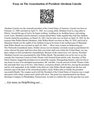 Essay on The Assassination of President Abraham Lincoln
Abraham Lincoln was the sixteenth president of the United States of America. Lincoln was born on
February 12, 1809, and died on April 15, 1865. As a young child, Abraham lived in a log cabin in
Illinois. Around the age of twelve he began working, wielding an ax, building fences, and cutting
wood. Later, Abraham Lincoln married a woman named Mary Todd; together they had four children.
Lincoln started his presidency on March 18, 1861, but his term was cut short on April 14, 1865, by the
assassin John Wilkes Booth (Abraham). John Wilkes Booth was born on May 10, 1838, and lived in
Maryland. Booth was the eighth of ten children living in his home in the northern part of Maryland.
John Wilkes Booth was executed on April 26, 1865, ... Show more content on Helpwriting.net ...
The Thirteenth Amendment states, Neither slavery nor involuntary servitude except as punishment for
crime whereof the party shall have been duly convicted, shall exist within the United States, nor any
place subject to their jurisdiction (Amendment). Because of the controversy over slavery, President
Abraham Lincoln was assassinated by John Wilkes Booth. The president was on his way to see the
comedy Our American Cousin at Fords Theater with General Grant and his wife. Secretary of War,
Edwin Stanton, begged the president not to attend the comedy. Disregarding Stanton s plea for him to
stay home in case of an attempted assassination, Mr. and Mrs. Lincoln arrived at Fords Theater a little
late and made their way to his box. John Parker, a notorious drinker, left the box, leaving the president
and his wife unguarded. In the middle of the third act, John Wilkes Booth slipped into the box and
pointed a gun to the back of the sixteenth president s head; Wilkes plan to murder the president
succeeded (Death). The weapon used to kill the President of the United States of America was a single
shot pistol with a black walnut stock inlaid with silver. The pistol was manufactured by the Henry
Derringer Company in Philadelphia, Pennsylvania. In order to confirm this was the gun that was used
... Get more on HelpWriting.net ...
 