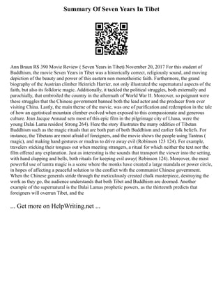 Summary Of Seven Years In Tibet
Ann Braun RS 390 Movie Review ( Seven Years in Tibet) November 20, 2017 For this student of
Buddhism, the movie Seven Years in Tibet was a historically correct, religiously sound, and moving
depiction of the beauty and power of this eastern non monotheistic faith. Furthermore, the grand
biography of the Austrian climber Heinrich Harrier, not only illustrated the supernatural aspects of the
faith, but also its folkloric magic. Additionally, it tackled the political struggles, both externally and
parochially, that embroiled the country in the aftermath of World War II. Moreover, so poignant were
these struggles that the Chinese government banned both the lead actor and the producer from ever
visiting China. Lastly, the main theme of the movie, was one of purification and redemption in the tale
of how an egotistical mountain climber evolved when exposed to this compassionate and generous
culture. Jean Jacque Annaud sets most of this epic film in the pilgrimage city of Lhasa, were the
young Dalai Lama resides( Strong 264). Here the story illustrates the many oddities of Tibetan
Buddhism such as the magic rituals that are both part of both Buddhism and earlier folk beliefs. For
instance, the Tibetans are most afraid of foreigners, and the movie shows the people using Tantras (
magic), and making hand gestures or mudras to drive away evil (Robinson 123 124). For example,
travelers sticking their tongues out when meeting strangers, a ritual for which neither the text nor the
film offered any explanation. Just as interesting is the sounds that transport the viewer into the setting,
with hand clapping and bells, both rituals for keeping evil away( Robinson 124). Moreover, the most
powerful use of tantra magic is a scene where the monks have created a large mandala or power circle,
in hopes of affecting a peaceful solution to the conflict with the communist Chinese government.
When the Chinese generals stride through the meticulously created chalk masterpiece, destroying the
work as they go, the audience understands that both Tibet and Buddhism are doomed. Another
example of the supernatural is the Dalai Lamas prophetic powers, as the thirteenth predicts that
foreigners will overrun Tibet, and the
... Get more on HelpWriting.net ...
 