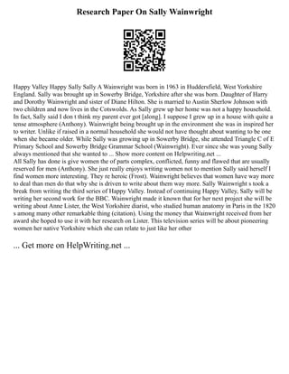 Research Paper On Sally Wainwright
Happy Valley Happy Sally Sally A Wainwright was born in 1963 in Huddersfield, West Yorkshire
England. Sally was brought up in Sowerby Bridge, Yorkshire after she was born. Daughter of Harry
and Dorothy Wainwright and sister of Diane Hilton. She is married to Austin Sherlow Johnson with
two children and now lives in the Cotswolds. As Sally grew up her home was not a happy household.
In fact, Sally said I don t think my parent ever got [along]. I suppose I grew up in a house with quite a
tense atmosphere (Anthony). Wainwright being brought up in the environment she was in inspired her
to writer. Unlike if raised in a normal household she would not have thought about wanting to be one
when she became older. While Sally was growing up in Sowerby Bridge, she attended Triangle C of E
Primary School and Sowerby Bridge Grammar School (Wainwright). Ever since she was young Sally
always mentioned that she wanted to ... Show more content on Helpwriting.net ...
All Sally has done is give women the of parts complex, conflicted, funny and flawed that are usually
reserved for men (Anthony). She just really enjoys writing women not to mention Sally said herself I
find women more interesting. They re heroic (Frost). Wainwright believes that women have way more
to deal than men do that why she is driven to write about them way more. Sally Wainwright s took a
break from writing the third series of Happy Valley. Instead of continuing Happy Valley, Sally will be
writing her second work for the BBC. Wainwright made it known that for her next project she will be
writing about Anne Lister, the West Yorkshire diarist, who studied human anatomy in Paris in the 1820
s among many other remarkable thing (citation). Using the money that Wainwright received from her
award she hoped to use it with her research on Lister. This television series will be about pioneering
women her native Yorkshire which she can relate to just like her other
... Get more on HelpWriting.net ...
 