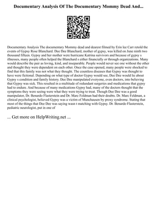 Documentary Analysis Of The Documentary Mommy Dead And...
Documentary Analysis The documentary Mommy dead and dearest filmed by Erin lee Carr retold the
events of Gypsy Rose Blanchard. Dee Dee Blanchard, mother of gypsy, was killed on June ninth two
thousand fifteen. Gypsy and her mother were hurricane Katrina survivors and because of gypsy s
illnesses, many people often helped the Blanchard s either financially or through organizations. Many
would describe the pair as loving, kind, and inseparable. People would never see one without the other
and thought they were dependent on each other. Once the case opened, many people were shocked to
find that this family was not what they thought. The countless diseases that Gypsy was thought to
have were fictional. Depending on what type of doctor Gypsy would see, Dee Dee would lie about
Gypsy s condition and family history. Dee Dee manipulated everyone, even doctors, into believing
that Gypsy was sick. This resulted in a multitude of redundant surgeries and medications that gypsy
had to endure. And because of many medications Gypsy had, many of the doctors thought that the
symptoms they were seeing were what they were trying to treat. Though Dee Dee was a good
manipulator, Dr. Benardo Flasterstein and Dr. Marc Feldman had their doubts. Dr. Marc Feldman, a
clinical psychologist, believed Gypsy was a victim of Munchausen by proxy syndrome. Stating that
most of the things that Dee Dee was saying wasn t matching with Gypsy. Dr. Benardo Flasterstein,
pediatric neurologist, put in one of
... Get more on HelpWriting.net ...
 