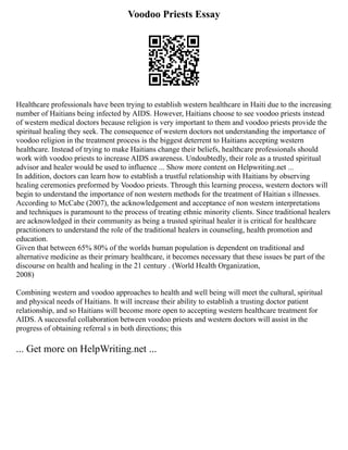 Voodoo Priests Essay
Healthcare professionals have been trying to establish western healthcare in Haiti due to the increasing
number of Haitians being infected by AIDS. However, Haitians choose to see voodoo priests instead
of western medical doctors because religion is very important to them and voodoo priests provide the
spiritual healing they seek. The consequence of western doctors not understanding the importance of
voodoo religion in the treatment process is the biggest deterrent to Haitians accepting western
healthcare. Instead of trying to make Haitians change their beliefs, healthcare professionals should
work with voodoo priests to increase AIDS awareness. Undoubtedly, their role as a trusted spiritual
advisor and healer would be used to influence ... Show more content on Helpwriting.net ...
In addition, doctors can learn how to establish a trustful relationship with Haitians by observing
healing ceremonies preformed by Voodoo priests. Through this learning process, western doctors will
begin to understand the importance of non western methods for the treatment of Haitian s illnesses.
According to McCabe (2007), the acknowledgement and acceptance of non western interpretations
and techniques is paramount to the process of treating ethnic minority clients. Since traditional healers
are acknowledged in their community as being a trusted spiritual healer it is critical for healthcare
practitioners to understand the role of the traditional healers in counseling, health promotion and
education.
Given that between 65% 80% of the worlds human population is dependent on traditional and
alternative medicine as their primary healthcare, it becomes necessary that these issues be part of the
discourse on health and healing in the 21 century . (World Health Organization,
2008)
Combining western and voodoo approaches to health and well being will meet the cultural, spiritual
and physical needs of Haitians. It will increase their ability to establish a trusting doctor patient
relationship, and so Haitians will become more open to accepting western healthcare treatment for
AIDS. A successful collaboration between voodoo priests and western doctors will assist in the
progress of obtaining referral s in both directions; this
... Get more on HelpWriting.net ...
 