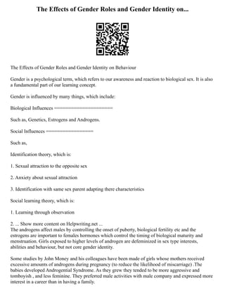 The Effects of Gender Roles and Gender Identity on...
The Effects of Gender Roles and Gender Identity on Behaviour
Gender is a psychological term, which refers to our awareness and reaction to biological sex. It is also
a fundamental part of our learning concept.
Gender is influenced by many things, which include:
Biological Influences =====================
Such as, Genetics, Estrogens and Androgens.
Social Influences =================
Such as,
Identification theory, which is:
1. Sexual attraction to the opposite sex
2. Anxiety about sexual attraction
3. Identification with same sex parent adapting there characteristics
Social learning theory, which is:
1. Learning through observation
2. ... Show more content on Helpwriting.net ...
The androgens affect males by controlling the onset of puberty, biological fertility etc and the
estrogens are important to females hormones which control the timing of biological maturity and
menstruation. Girls exposed to higher levels of androgen are defeminized in sex type interests,
abilities and behaviour, but not core gender identity.
Some studies by John Money and his colleagues have been made of girls whose mothers received
excessive amounts of androgens during pregnancy (to reduce the likelihood of miscarriage) .The
babies developed Androgential Syndrome. As they grew they tended to be more aggressive and
tomboyish , and less feminine. They preferred male activities with male company and expressed more
interest in a career than in having a family.
 