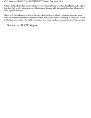 (G.C Davenport, ESSENTIAL PSYCHOLOGY, chapter five, page 116.)
When a child is born their gender role (set of expectations to say how they should think, act, feel.) is
based on their gender identity (sense of being male/female), which is usually based on what sex the
child s genitalia reflects.
When we look at children who have Androgen Insensitivity Syndrome, it is interesting to see that
some individuals develop in a feminine direction and acquire a sense of identity as female but others
are brought up as males. The child s upbringing was based purely on judgements about their genitals,
... Get more on HelpWriting.net ...
 