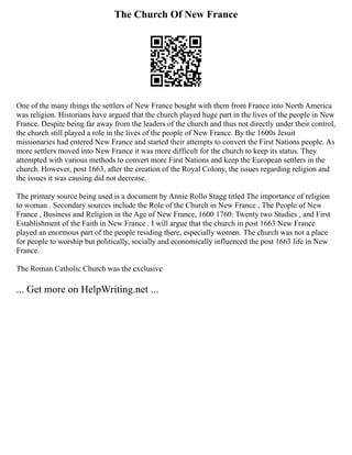 The Church Of New France
One of the many things the settlers of New France bought with them from France into North America
was religion. Historians have argued that the church played huge part in the lives of the people in New
France. Despite being far away from the leaders of the church and thus not directly under their control,
the church still played a role in the lives of the people of New France. By the 1600s Jesuit
missionaries had entered New France and started their attempts to convert the First Nations people. As
more settlers moved into New France it was more difficult for the church to keep its status. They
attempted with various methods to convert more First Nations and keep the European settlers in the
church. However, post 1663, after the creation of the Royal Colony, the issues regarding religion and
the issues it was causing did not decrease.
The primary source being used is a document by Annie Rollo Stagg titled The importance of religion
to woman . Secondary sources include the Role of the Church in New France , The People of New
France , Business and Religion in the Age of New France, 1600 1760: Twenty two Studies , and First
Establishment of the Faith in New France . I will argue that the church in post 1663 New France
played an enormous part of the people residing there, especially women. The church was not a place
for people to worship but politically, socially and economically influenced the post 1663 life in New
France.
The Roman Catholic Church was the exclusive
... Get more on HelpWriting.net ...
 
