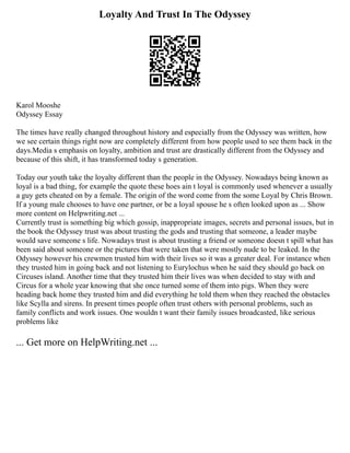 Loyalty And Trust In The Odyssey
Karol Mooshe
Odyssey Essay
The times have really changed throughout history and especially from the Odyssey was written, how
we see certain things right now are completely different from how people used to see them back in the
days.Media s emphasis on loyalty, ambition and trust are drastically different from the Odyssey and
because of this shift, it has transformed today s generation.
Today our youth take the loyalty different than the people in the Odyssey. Nowadays being known as
loyal is a bad thing, for example the quote these hoes ain t loyal is commonly used whenever a usually
a guy gets cheated on by a female. The origin of the word come from the some Loyal by Chris Brown.
If a young male chooses to have one partner, or be a loyal spouse he s often looked upon as ... Show
more content on Helpwriting.net ...
Currently trust is something big which gossip, inappropriate images, secrets and personal issues, but in
the book the Odyssey trust was about trusting the gods and trusting that someone, a leader maybe
would save someone s life. Nowadays trust is about trusting a friend or someone doesn t spill what has
been said about someone or the pictures that were taken that were mostly nude to be leaked. In the
Odyssey however his crewmen trusted him with their lives so it was a greater deal. For instance when
they trusted him in going back and not listening to Eurylochus when he said they should go back on
Circuses island. Another time that they trusted him their lives was when decided to stay with and
Circus for a whole year knowing that she once turned some of them into pigs. When they were
heading back home they trusted him and did everything he told them when they reached the obstacles
like Scylla and sirens. In present times people often trust others with personal problems, such as
family conflicts and work issues. One wouldn t want their family issues broadcasted, like serious
problems like
... Get more on HelpWriting.net ...
 