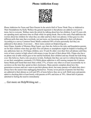 Phone Addiction Essay
Phone Addiction for Teens and Their Parents In the article Half of Teens Think They re Addicted to
Their Smartphones by Kelly Wallace the general argument is that phones are addictive not just to
teens, but to everyone. Wallace starts the article by talking about how her children, 8 and 10 years old,
are spending more and more time on iPads while on spring break. Due to this early iPad addiction she
worries about her children for when they are older and have their own phones. It then goes to a few
different polls that state that everybody, not just teens, are becoming addicted to their cell phones.
According to a survey Common Sense Media conducted 50% of teens personally feel they are
addicted to their phone. Even more ... Show more content on Helpwriting.net ...
Janis Elspas, founder of Mommy Blog Expert, says that she, believes the rules and boundaries parents
set for their children when they get their first cell phone or smartphone might be helpful in heading off
any addictions later on. (9) Elspas children, now 18 and 20, didn t own their first cell phones until they
were at least a junior in high school with money to pay for part of their phone bills. Elspas also has a
no phone rule at table which goes to her and her husband, their children and any friends her kids bring
over. She believes, Such a rule can prove to kids, firsthand, that they can survive without having to see
or use their smartphone constantly (12) While phone addiction is still running rampant the Common
Sense Media poll found that more than a third, 37%, of teens very often or at least occasionally try to
cut down on the time they spend on their electronics. Many parents complain about how this
generation overuses and can t seem to put their phones down, but many parents will admit they don t
always have the easiest time unplugging themselves. Twenty seven percent of parents feel that they
are addicted to their phones as well and 28% of teens believe they are as well. Both teens and parents
admit to checking their at least hourly with parents at 69% and teens at 78%. About half of parents
admitted to feeling the need to immediately
... Get more on HelpWriting.net ...
 