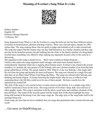 Meaning of Everlast s Song What It s Like
Sydney Sanders
English 305
Professor Michael Harrold
1 February 2011
Song Argument Essay What it s Like by Everlast is a song that tells not one but three different stories.
It touches on homelessness, abortion and drug violence. Three very relevant topics, despite its 1998
release date. The song cautions those who are quick to judge and reminds us all, to take second look.
The song also argues that the listener may one day find themselves in a similar situation and they may
one day be the homeless person, the girl walking into the clinic or the family member of a drug dealer.
Everlast does something very effective when making any argument; he puts a face to the issue he is
discussing.
The argument in this song is maybe not as ... Show more content on Helpwriting.net ...
I believe this makes the songs argument much stronger, and much more human which is
extraordinarily important when one is arguing about human issues. Everlast is not a band with several
members; it s actually the solo project of Erik Schrody who was a former member of an Irish Hip Hop
group called House of Pain. The group ended in 1996. What It s Like was Schrody s first single after
his exit from the group and became his most well known. The song was released as a single first and
then later on an album titled Whitey Ford Sings the Blues . The song was released after Schrody quit
drinking and found religion. A listener knowing this might realize why he was so reflective and
cautioning those who felt they could never be one of those people . He knew exactly how the
characters he created felt.
The style of the song is very crucial in how it comes across to the listener. It is a simple song with a
mellow sound and a focus on the lyrics. The song consists of Everlast s deep, dark voice and use of
often graphic words. This song is consistent with the artist s usual style and combines elements of hip
hop and blues. The sound of the acoustic guitar and the steady beat of the drum highlight the story
being told instead of drowning it out, like many songs do. The edgy style of the song lends itself to the
message being sent.
Great songs are ones that are never outdated, they are songs that generations later, remain relevant and
worth
... Get more on HelpWriting.net ...
 