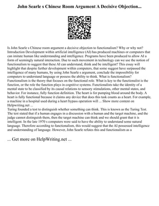 John Searle s Chinese Room Argument A Decisive Objection...
Is John Searle s Chinese room argument a decisive objection to functionalism? Why or why not?
Introduction Development within artificial intelligence (AI) has produced machines or computers that
can imitate human like understanding and intelligence. Programs have been produced to allow AI a
form of seemingly natural interaction. Due to such movement in technology can we use the notion of
functionalism to suggest that these AI can understand, think and be intelligent? This essay will
highlight that despite further development within computers, that some suggest have surpassed the
intelligence of many humans, by using John Searle s argument, conclude the impossibility for
computers to understand language or possess the ability to think. What is functionalism?
Functionalism is the theory that focuses on the functional role. What is key to the functionalist is the
function, or the role the function plays in cognitive systems. Functionalists take the identity of a
mental state to be classified by its causal relations to sensory stimulations, other mental states, and
behavior. For instance, fully function definition. The heart is for pumping blood around the body. A
heart is fully functional because it claims any device that does this task counts as a heart. For example,
a machine in a hospital used during a heart bypass operation will ... Show more content on
Helpwriting.net ...
Turing founded a test to distinguish whether something can think. This is known as the Turing Test.
The test stated that if a human engages in a discussion with a human and the target machine, and the
judge cannot distinguish them, then the target machine can think and we should grant that it is
intelligent. In the late 1970 s computers were said to have the ability to understand some natural
language. Therefore according to functionalism, this would suggest that the AI possessed intelligence
and understanding of language. However, John Searle refutes this and functionalism as a
... Get more on HelpWriting.net ...
 