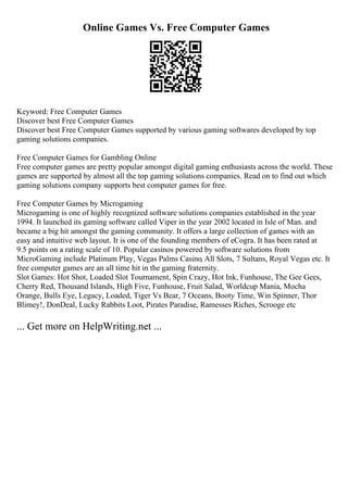 Online Games Vs. Free Computer Games
Keyword: Free Computer Games
Discover best Free Computer Games
Discover best Free Computer Games supported by various gaming softwares developed by top
gaming solutions companies.
Free Computer Games for Gambling Online
Free computer games are pretty popular amongst digital gaming enthusiasts across the world. These
games are supported by almost all the top gaming solutions companies. Read on to find out which
gaming solutions company supports best computer games for free.
Free Computer Games by Microgaming
Microgaming is one of highly recognized software solutions companies established in the year
1994. It launched its gaming software called Viper in the year 2002 located in Isle of Man. and
became a big hit amongst the gaming community. It offers a large collection of games with an
easy and intuitive web layout. It is one of the founding members of eCogra. It has been rated at
9.5 points on a rating scale of 10. Popular casinos powered by software solutions from
MicroGaming include Platinum Play, Vegas Palms Casino, All Slots, 7 Sultans, Royal Vegas etc. It
free computer games are an all time hit in the gaming fraternity.
Slot Games: Hot Shot, Loaded Slot Tournament, Spin Crazy, Hot Ink, Funhouse, The Gee Gees,
Cherry Red, Thousand Islands, High Five, Funhouse, Fruit Salad, Worldcup Mania, Mocha
Orange, Bulls Eye, Legacy, Loaded, Tiger Vs Bear, 7 Oceans, Booty Time, Win Spinner, Thor
Blimey!, DonDeal, Lucky Rabbits Loot, Pirates Paradise, Ramesses Riches, Scrooge etc
... Get more on HelpWriting.net ...
 