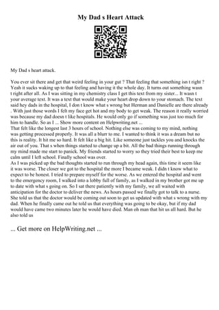 My Dad s Heart Attack
My Dad s heart attack.
You ever sit there and get that weird feeling in your gut ? That feeling that something isn t right ?
Yeah it sucks waking up to that feeling and having it the whole day. It turns out something wasn
t right after all. As I was sitting in my chemistry class I get this text from my sister... It wasn t
your average text. It was a text that would make your heart drop down to your stomach. The text
said hey dads in the hospital, I don t know what s wrong but Herman and Danielle are there already
. With just those words I felt my face get hot and my body to get weak. The reason it really worried
was because my dad doesn t like hospitals. He would only go if something was just too much for
him to handle. So as I ... Show more content on Helpwriting.net ...
That felt like the longest last 3 hours of school. Nothing else was coming to my mind, nothing
was getting processed properly. It was all a blurr to me. I wanted to think it was a dream but no
this is reality. It hit me so hard. It felt like a big hit. Like someone just tackles you and knocks the
air out of you. That s when things started to change up a bit. All the bad things running through
my mind made me start to panick. My friends started to worry so they tried their best to keep me
calm until I left school. Finally school was over.
As I was picked up the bad thoughts started to run through my head again, this time it seem like
it was worse. The closer we got to the hospital the more I became weak. I didn t know what to
expect to be honest. I tried to prepare myself for the worse. As we entered the hospital and went
to the emergency room, I walked into a lobby full of family, as I walked in my brother got me up
to date with what s going on. So I sat there patiently with my family, we all waited with
anticipation for the doctor to deliver the news. As hours passed we finally got to talk to a nurse.
She told us that the doctor would be coming out soon to get us updated with what s wrong with my
dad. When he finally came out he told us that everything was going to be okay, but if my dad
would have came two minutes later he would have died. Man oh man that hit us all hard. But he
also told us
... Get more on HelpWriting.net ...
 