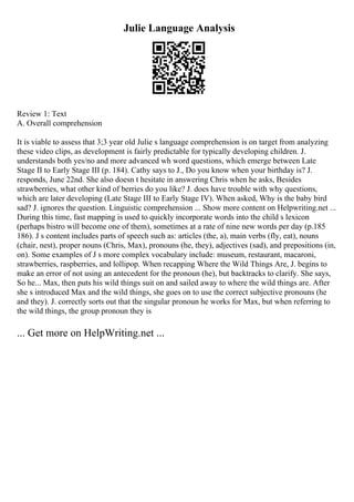 Julie Language Analysis
Review 1: Text
A. Overall comprehension
It is viable to assess that 3;3 year old Julie s language comprehension is on target from analyzing
these video clips, as development is fairly predictable for typically developing children. J.
understands both yes/no and more advanced wh word questions, which emerge between Late
Stage II to Early Stage III (p. 184). Cathy says to J., Do you know when your birthday is? J.
responds, June 22nd. She also doesn t hesitate in answering Chris when he asks, Besides
strawberries, what other kind of berries do you like? J. does have trouble with why questions,
which are later developing (Late Stage III to Early Stage IV). When asked, Why is the baby bird
sad? J. ignores the question. Linguistic comprehension ... Show more content on Helpwriting.net ...
During this time, fast mapping is used to quickly incorporate words into the child s lexicon
(perhaps bistro will become one of them), sometimes at a rate of nine new words per day (p.185
186). J s content includes parts of speech such as: articles (the, a), main verbs (fly, eat), nouns
(chair, nest), proper nouns (Chris, Max), pronouns (he, they), adjectives (sad), and prepositions (in,
on). Some examples of J s more complex vocabulary include: museum, restaurant, macaroni,
strawberries, raspberries, and lollipop. When recapping Where the Wild Things Are, J. begins to
make an error of not using an antecedent for the pronoun (he), but backtracks to clarify. She says,
So he... Max, then puts his wild things suit on and sailed away to where the wild things are. After
she s introduced Max and the wild things, she goes on to use the correct subjective pronouns (he
and they). J. correctly sorts out that the singular pronoun he works for Max, but when referring to
the wild things, the group pronoun they is
... Get more on HelpWriting.net ...
 