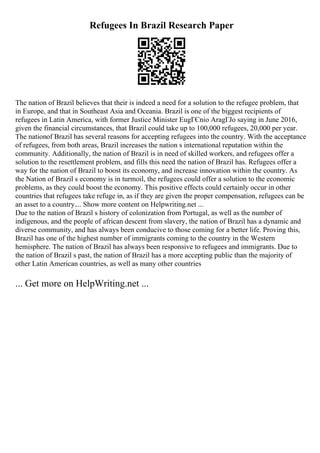 Refugees In Brazil Research Paper
The nation of Brazil believes that their is indeed a need for a solution to the refugee problem, that
in Europe, and that in Southeast Asia and Oceania. Brazil is one of the biggest recipients of
refugees in Latin America, with former Justice Minister EugГЄnio AragГЈo saying in June 2016,
given the financial circumstances, that Brazil could take up to 100,000 refugees, 20,000 per year.
The nationof Brazil has several reasons for accepting refugees into the country. With the acceptance
of refugees, from both areas, Brazil increases the nation s international reputation within the
community. Additionally, the nation of Brazil is in need of skilled workers, and refugees offer a
solution to the resettlement problem, and fills this need the nation of Brazil has. Refugees offer a
way for the nation of Brazil to boost its economy, and increase innovation within the country. As
the Nation of Brazil s economy is in turmoil, the refugees could offer a solution to the economic
problems, as they could boost the economy. This positive effects could certainly occur in other
countries that refugees take refuge in, as if they are given the proper compensation, refugees can be
an asset to a country.... Show more content on Helpwriting.net ...
Due to the nation of Brazil s history of colonization from Portugal, as well as the number of
indigenous, and the people of african descent from slavery, the nation of Brazil has a dynamic and
diverse community, and has always been conducive to those coming for a better life. Proving this,
Brazil has one of the highest number of immigrants coming to the country in the Western
hemisphere. The nation of Brazil has always been responsive to refugees and immigrants. Due to
the nation of Brazil s past, the nation of Brazil has a more accepting public than the majority of
other Latin American countries, as well as many other countries
... Get more on HelpWriting.net ...
 