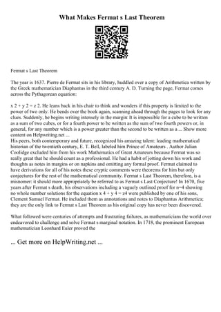 What Makes Fermat s Last Theorem
Fermat s Last Theorem
The year is 1637. Pierre de Fermat sits in his library, huddled over a copy of Arithmetica written by
the Greek mathematician Diaphantus in the third century A. D. Turning the page, Fermat comes
across the Pythagorean equation:
x 2 + y 2 = z 2. He leans back in his chair to think and wonders if this property is limited to the
power of two only. He bends over the book again, scanning ahead through the pages to look for any
clues. Suddenly, he begins writing intensely in the margin: It is impossible for a cube to be written
as a sum of two cubes, or for a fourth power to be written as the sum of two fourth powers or, in
general, for any number which is a power greater than the second to be written as a ... Show more
content on Helpwriting.net ...
His peers, both contemporary and future, recognized his amazing talent: leading mathematical
historian of the twentieth century, E. T. Bell, labeled him Prince of Amateurs . Author Julian
Coolidge excluded him from his work Mathematics of Great Amateurs because Fermat was so
really great that he should count as a professional. He had a habit of jotting down his work and
thoughts as notes in margins or on napkins and omitting any formal proof. Fermat claimed to
have derivations for all of his notes these cryptic comments were theorems for him but only
conjectures for the rest of the mathematical community. Fermat s Last Theorem, therefore, is a
misnomer: it should more appropriately be referred to as Fermat s Last Conjecture! In 1670, five
years after Fermat s death, his observations including a vaguely outlined proof for n=4 showing
no whole number solutions for the equation x 4 + y 4 = z4 were published by one of his sons,
Clement Samuel Fermat. He included them as annotations and notes to Diaphantus Arithmetica;
they are the only link to Fermat s Last Theorem as his original copy has never been discovered.
What followed were centuries of attempts and frustrating failures, as mathematicians the world over
endeavored to challenge and solve Fermat s marginal notation. In 1718, the prominent European
mathematician Leonhard Euler proved the
... Get more on HelpWriting.net ...
 