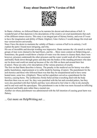 Essay about DanteвЂ™s Version of Hell
In Dante s Inferno, we followed Dante as he narrates his decent and observations of hell. A
wonderful part of that depiction is his descriptions of the creative yet cruel punishments that each
of the different sinners receive. This story is an integral part of literary history, and even if I were
to have the imagination and ability of Dante Alighieri, I don t believe I would change this tried and
true version known universally.
Since I have the desire to maintain the validity of Dante s version of hell in its entirety, I will
explain the parts I found most intriguing, and why.
His use of incredible and descript wording was impressive. Dante narrates the vile stench in which
groups of men were chained to the hard floors, and the ... Show more content on Helpwriting.net ...
Sometimes, the guards would throw a bucket of water over the stones to cleanse them; there were
however, prisoners underneath the other prisoners and the water would wash all of the excrement
and bodily fluids down through grates and drip onto the bodies of the standing prisoners who dare
not lie down and could not stand up because of the vile filth on them and around their feet
(Cantor). These are only a few descriptions of the various practices of cruelty.
The first sin that Dante describes is heresy. The penalty in the medieval era for heresy was often
public humiliation, imprisonment or to suffer death by burning. (Cantor). The punishment for the
arch heretics and those who followed them was that they be ensepulchered and to have some
heated more, some less. (Alighieri). These red hot sepulchers served as a punishment for the
heretics, causing burns. The archheretics firmly believed that everything died with the body
therefore there was no soul. So, they were punished with the hot and crowded pokers, but they
were also punished with their beliefs and they were allowed to feel what it s like to die eternally
and lie and wait until the apocalypse. This punishment is one in that was more focused on inflicting
a physical and bodily pain rather than a mental one.
Another sin whose punishment was administered with the full intention of causing great harm was
flattery.
... Get more on HelpWriting.net ...
 