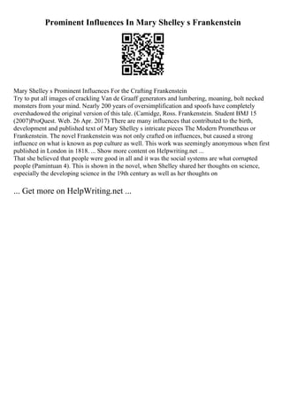 Prominent Influences In Mary Shelley s Frankenstein
Mary Shelley s Prominent Influences For the Crafting Frankenstein
Try to put all images of crackling Van de Graaff generators and lumbering, moaning, bolt necked
monsters from your mind. Nearly 200 years of oversimplification and spoofs have completely
overshadowed the original version of this tale. (Camidge, Ross. Frankenstein. Student BMJ 15
(2007)ProQuest. Web. 26 Apr. 2017) There are many influences that contributed to the birth,
development and published text of Mary Shelley s intricate pieces The Modern Prometheus or
Frankenstein. The novel Frankenstein was not only crafted on influences, but caused a strong
influence on what is known as pop culture as well. This work was seemingly anonymous when first
published in London in 1818. ... Show more content on Helpwriting.net ...
That she believed that people were good in all and it was the social systems are what corrupted
people (Pamintuan 4). This is shown in the novel, when Shelley shared her thoughts on science,
especially the developing science in the 19th century as well as her thoughts on
... Get more on HelpWriting.net ...
 