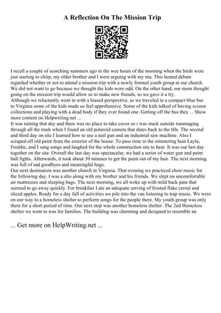 A Reflection On The Mission Trip
I recall a couple of scorching summers ago in the wee hours of the morning when the birds were
just starting to chirp, my older brother and I were arguing with my ma. This heated debate
regarded whether or not to attend a mission trip with a newly formed youth group at our church.
We did not want to go because we thought the kids were odd. On the other hand, our mom thought
going on the mission trip would allow us to make new friends, so we gave it a try.
Although we reluctantly went in with a biased perspective, as we traveled in a compact blue bus
to Virginia some of the kids made us feel apprehensive. Some of the kids talked of having scissor
collections and playing with a dead body if they ever found one. Getting off the bus they ... Show
more content on Helpwriting.net ...
It was raining that day and there was no place to take cover so i was stuck outside rummaging
through all the trash when I found an old polaroid camera that dates back to the 60s. The second
and third day on site I learned how to use a nail gun and an industrial saw machine. Also I
scraped off old paint from the exterior of the house. To pass time in the simmering heat Layla,
Freddie, and I sang songs and laughed for the whole construction site to hear. It was our last day
together on the site. Overall the last day was spectacular, we had a series of water gun and paint
ball fights. Afterwards, it took about 30 minutes to get the paint out of my hair. The next morning
was full of sad goodbyes and meaningful hugs.
Our next destination was another church in Virginia. That evening we practiced choir music for
the following day. I was a alto along with my brother and his friends. We slept on uncomfortable
air mattresses and sleeping bags. The next morning, we all woke up with mild back pain that
seemed to go away quickly. For breakfast I ate an adequate serving of frosted flake cereal and
sliced apples. Ready for a day full of activities we pile into the van listening to trap music. We were
on our way to a homeless shelter to perform songs for the people there. My youth group was only
there for a short period of time. Our next stop was another homeless shelter. The 2nd Homeless
shelter we went to was for families. The building was charming and designed to resemble an
... Get more on HelpWriting.net ...
 
