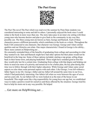 The Pact Essay
The Pact The novel The Pact which was read over the summer by Penn State students was
considered interesting to some and dull to others. I personally enjoyed the book since I could
relate to the book in more ways than one. The story takes pace in an inner city setting with three
young men who become doctors and plan to give back to the community in any way they
possibly can. The three young men are known as Sam, George and Rameck. Each of these
characters posses a different personality which contributes to the book as a whole. Throughout the
book I felt connected to one character, that character was George. George and I share similar
qualities and our lifestyles can relate. One major characteristic I found in George is his ability...
Show more content on Helpwriting.net ...
He constantly reminded them of the benefits of graduating from college and succeeding in what
they wanted to do. Sam and Rameck might have had other options but their plans would not be
beneficial in the long run. Some of these options included, starting a rap group, selling drugs
back in their home town, and playing basketball. These might have sounded good at first but
they would only last for a certain time. Graduating from college with that degree and helping out
those in need was more of a priority and turned out to be a better plan, the key plan during that
time was to follow through with their higher education. While George and I share same social
aspects we also share some personal aspects with each other. Like George, I was left without a
father figure in my life. George s father and my father left around the same time in our lives,
which I find particularly interesting. Our fathers left when we were between the ages of seven
and ten years old. As our fathers left we were looked at as the man of the house in our
household. This might seem like a big responsibility for young boys our age but, we established
ways to make a positive result for ourselves and those affected by the situation. George tried his
best to help his mom out in any way possible. He helped
... Get more on HelpWriting.net ...
 