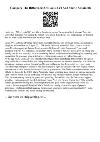 Compare The Differences Of Louis XVI And Marie Antoinette
In the late 1700 s, Louis XVI and Marie Antoinette, two of the most unliked rulers of Paris had
somewhat important role during the French Revolution. King Louis was not prepared for the task
and his wife Marie Antoinette was not much help.
Louis XVI, last king of france before the French Revolution, was not loved nor adored during his
kingdom. He was born on August 23, 1754, in the Palace of Versailles, Paris, France. He was
named Louis Auguste de France. Louis was the third son of Louis, Dauphin of France and
grandson of Louis XV of France. His mother, Marie Josepha of Saxony. Louis grew up strong and
healthy, but he was very shy. He was tutored by French noblemen and studied religion, morality, and
humanities. He was very good at in Latin, ... Show more content on Helpwriting.net ...
At the age of 20, Louis XVI was immature and required self confidence. He desired to be a good
king, but he faced colossal debt and rising resentment towards an absolute monarchy. His failure to
victoriously address serious financial problems would pursue him for most of his reign. Louis
lacked enough strength of character and decisiveness to fight the influence of court or give support
to advocates in their attempt to improve France s government. But, Marie Antoinette was not much
of help for Louis. In the 1780, Marie Antoinette began spending more time at her private castle, the
Petit Trianon, which was on the Palace of Versailles and obviously almost always without Louis.
Also she was wasting money on gowns and gambling. Around this time the first rumors appear
about her relationship with Swedish diplomat Count Axel von Fersen. During the 1780s, with the
French government falling into financial problems and poor intake of grain prices across the
country, the extravagant lifestyle of Marie Antoinette rapidly became the topic of popular
annoyance. Endless pamphlets accused the queen of ignorance, extravagance and adultery, some
with indecent cartoons and others calling her Madame
... Get more on HelpWriting.net ...
 