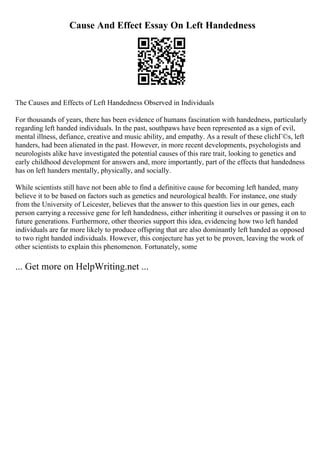 Cause And Effect Essay On Left Handedness
The Causes and Effects of Left Handedness Observed in Individuals
For thousands of years, there has been evidence of humans fascination with handedness, particularly
regarding left handed individuals. In the past, southpaws have been represented as a sign of evil,
mental illness, defiance, creative and music ability, and empathy. As a result of these clichГ©s, left
handers, had been alienated in the past. However, in more recent developments, psychologists and
neurologists alike have investigated the potential causes of this rare trait, looking to genetics and
early childhood development for answers and, more importantly, part of the effects that handedness
has on left handers mentally, physically, and socially.
While scientists still have not been able to find a definitive cause for becoming left handed, many
believe it to be based on factors such as genetics and neurological health. For instance, one study
from the University of Leicester, believes that the answer to this question lies in our genes, each
person carrying a recessive gene for left handedness, either inheriting it ourselves or passing it on to
future generations. Furthermore, other theories support this idea, evidencing how two left handed
individuals are far more likely to produce offspring that are also dominantly left handed as opposed
to two right handed individuals. However, this conjecture has yet to be proven, leaving the work of
other scientists to explain this phenomenon. Fortunately, some
... Get more on HelpWriting.net ...
 