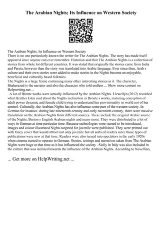 The Arabian Nights; Its Influence on Western Society
The Arabian Nights; Its Influence on Western Society
There is no one particularly known the writer for The Arabian Nights. The story has made itself
appeared since anyone can ever remember. Historian said that The Arabian Nights is a collection of
stories from whole lot different countries. It was stated that originally the stories came from India
and Persia, however then the story was translated into Arabic language. Ever since then, Arab s
culture and their own stories were added to make stories in the Nights become an enjoyable,
beneficial and culturally based folktales.
The Nights is a large frame containing many other interesting stories in it. The character,
Shaherezad is the narrator and also the character who told endless ... Show more content on
Helpwriting.net ...
. A lot of Bronte works were actually influenced by the Arabian Nights. Llewellyn (2012) recorded
what Heather Glen said about the Nights inclination in Bronte s works, maturing conception of
adult power dynamic and female child trying to understand her provisionality in world not of her
control. Culturally, the Arabian Nights has also influence some part of the western society. In
German for instance, during late nineteenth century and early twentieth century, there were massive
translation on the Arabian Nights from different sources. These include the original Arabic source
of the Nights, Burton s English Arabian nights and many more. They were distributed in a lot of
ways in German at time particular time. Because technologies were started to be introduced,
images and colour illustrated Nights targeted for juvenile were published. They were printed out
with fancy cover that would attract not only juvenile but all sorts of readers since those types of
publications were new at that time. Readers were also turned into spectators in the early 1920s
when cinema started to operate in German. Stories, settings and narratives taken from The Arabian
Nights were huge at that time as it has influenced the society . Sicily in Italy was also included in
the culture that was inclined towards the influence of the Arabian Nights. According to Novellino,
... Get more on HelpWriting.net ...
 