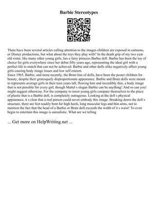 Barbie Stereotypes
There have been several articles calling attention to the images children are exposed in cartoons,
or Disney productions, but what about the toys they play with? In the death grip of my two year
old sister, like many other young girls, lies a fairy princess Barbie doll. Barbie has been the toy of
choice for girls everywhere since her debut fifty years ago, representing the ideal girl with a
perfect life to match that can not be achieved. Barbie and other dolls alike negatively affect young
girls causing body image issues and low self esteem.
Since 1965, Barbie, and more recently, the Bratz line of dolls, have been the poster children for
beauty, despite their grotesquely disproportionate appearance. Barbie and Bratz dolls were meant
to represents average girls in their teen years tall, flowing hair and incredibly thin, a body image
that is not possible for every girl, though Mattel s slogan Barbie can be anything! And so can you!
might suggest otherwise. For the company to insist young girls compare themselves to the piece
of plastic that is a Barbie doll, is completely outrageous. Looking at the doll s physical
appearance, it s clear that a real person could never embody this image. Breaking down the doll s
structure, there are feet readily bent for high heels, long muscular legs and thin arms, not to
mention the fact that the head of a Barbie or Bratz doll exceeds the width of it s waist! To even
begin to entertain this image is unrealistic. What are we telling
... Get more on HelpWriting.net ...
 