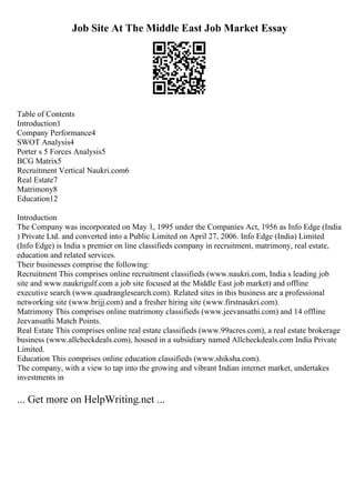 Job Site At The Middle East Job Market Essay
Table of Contents
Introduction1
Company Performance4
SWOT Analysis4
Porter s 5 Forces Analysis5
BCG Matrix5
Recruitment Vertical Naukri.com6
Real Estate7
Matrimony8
Education12
Introduction
The Company was incorporated on May 1, 1995 under the Companies Act, 1956 as Info Edge (India
) Private Ltd. and converted into a Public Limited on April 27, 2006. Info Edge (India) Limited
(Info Edge) is India s premier on line classifieds company in recruitment, matrimony, real estate,
education and related services.
Their businesses comprise the following:
Recruitment This comprises online recruitment classifieds (www.naukri.com, India s leading job
site and www.naukrigulf.com a job site focused at the Middle East job market) and offline
executive search (www.quadranglesearch.com). Related sites in this business are a professional
networking site (www.brijj.com) and a fresher hiring site (www.firstnaukri.com).
Matrimony This comprises online matrimony classifieds (www.jeevansathi.com) and 14 offline
Jeevansathi Match Points.
Real Estate This comprises online real estate classifieds (www.99acres.com), a real estate brokerage
business (www.allcheckdeals.com), housed in a subsidiary named Allcheckdeals.com India Private
Limited.
Education This comprises online education classifieds (www.shiksha.com).
The company, with a view to tap into the growing and vibrant Indian internet market, undertakes
investments in
... Get more on HelpWriting.net ...
 